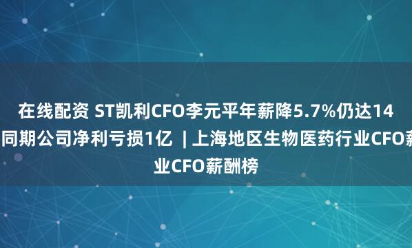 在线配资 ST凯利CFO李元平年薪降5.7%仍达140万，同期公司净利亏损1亿  | 上海地区生物医药行业CFO薪酬榜