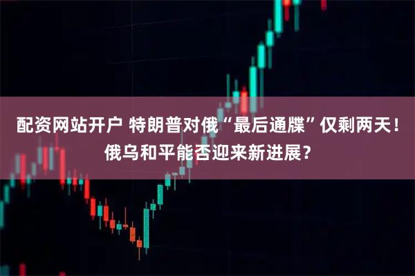 配资网站开户 特朗普对俄“最后通牒”仅剩两天！俄乌和平能否迎来新进展？