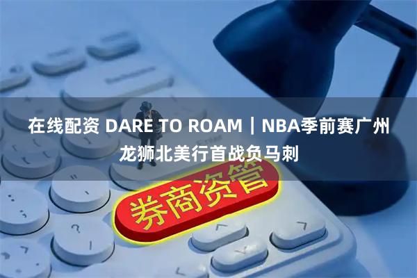 在线配资 DARE TO ROAM｜NBA季前赛广州龙狮北美行首战负马刺