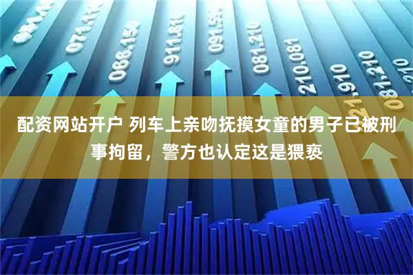 配资网站开户 列车上亲吻抚摸女童的男子已被刑事拘留，警方也认定这是猥亵