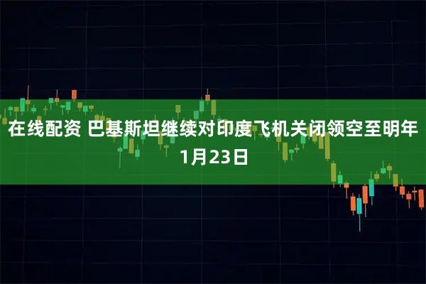在线配资 巴基斯坦继续对印度飞机关闭领空至明年1月23日