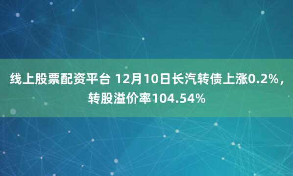 线上股票配资平台 12月10日长汽转债上涨0.2%，转股溢价率104.54%