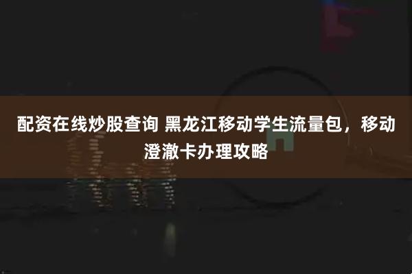 配资在线炒股查询 黑龙江移动学生流量包，移动澄澈卡办理攻略