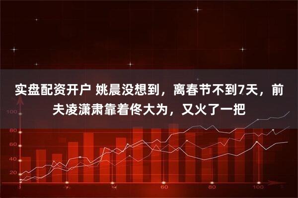 实盘配资开户 姚晨没想到，离春节不到7天，前夫凌潇肃靠着佟大为，又火了一把