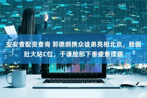 安安查配资查询 郭德纲携众徒弟亮相北京，脸圆肚大站C位，于谦脸部下垂疲惫揉眼