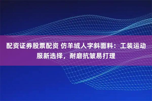 配资证券股票配资 仿羊绒人字斜面料：工装运动服新选择，耐磨抗皱易打理