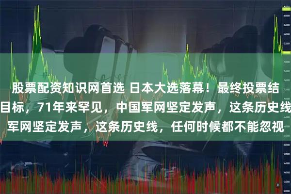 股票配资知识网首选 日本大选落幕！最终投票结果公布！高市明确关键目标，71年来罕见，中国军网坚定发声，这条历史线，任何时候都不能忽视