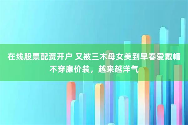 在线股票配资开户 又被三木母女美到早春爱戴帽不穿廉价装，越来越洋气