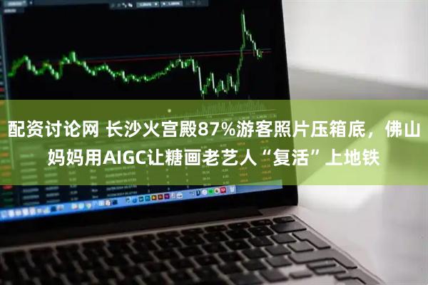 配资讨论网 长沙火宫殿87%游客照片压箱底，佛山妈妈用AIGC让糖画老艺人“复活”上地铁