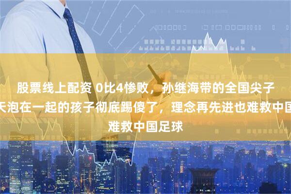 股票线上配资 0比4惨败，孙继海带的全国尖子被天天泡在一起的孩子彻底踢傻了，理念再先进也难救中国足球