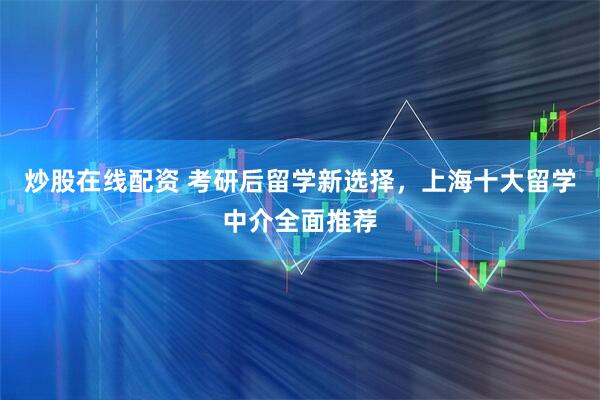 炒股在线配资 考研后留学新选择，上海十大留学中介全面推荐