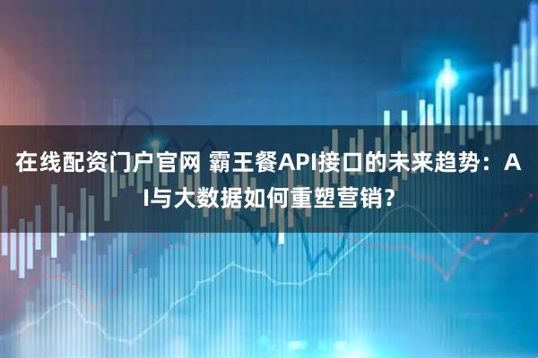 在线配资门户官网 霸王餐API接口的未来趋势：AI与大数据如何重塑营销？