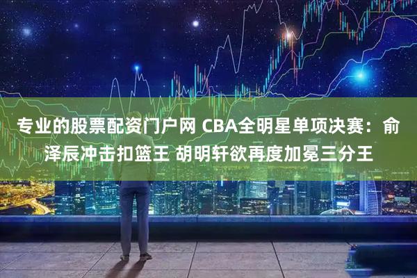 专业的股票配资门户网 CBA全明星单项决赛：俞泽辰冲击扣篮王 胡明轩欲再度加冕三分王