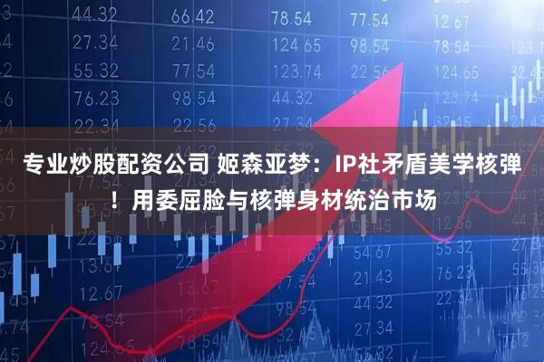 专业炒股配资公司 姬森亚梦：IP社矛盾美学核弹！用委屈脸与核弹身材统治市场