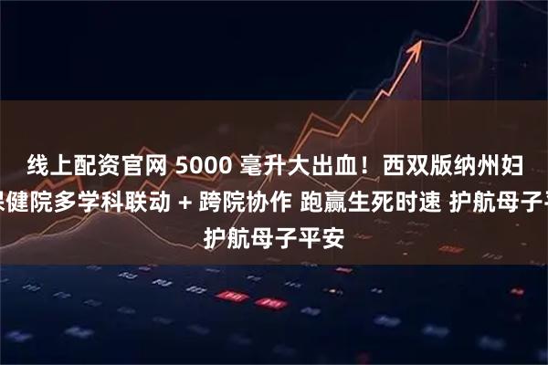 线上配资官网 5000 毫升大出血！西双版纳州妇幼保健院多学科联动 + 跨院协作 跑赢生死时速 护航母子平安