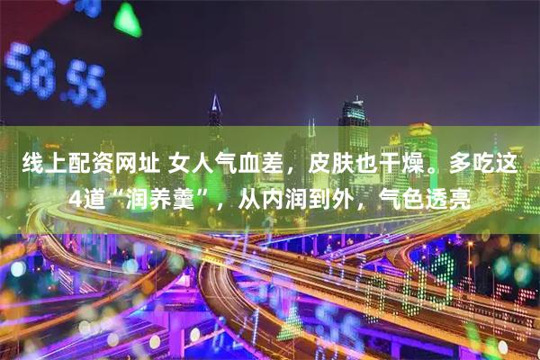 线上配资网址 女人气血差，皮肤也干燥。多吃这4道“润养羹”，从内润到外，气色透亮