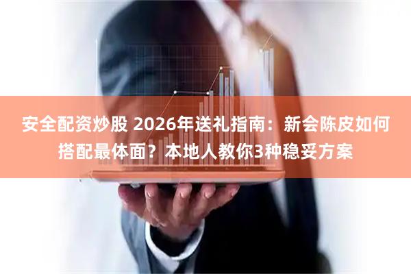安全配资炒股 2026年送礼指南：新会陈皮如何搭配最体面？本地人教你3种稳妥方案