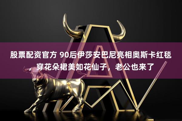 股票配资官方 90后伊莎安巴尼亮相奥斯卡红毯，穿花朵裙美如花仙子，老公也来了