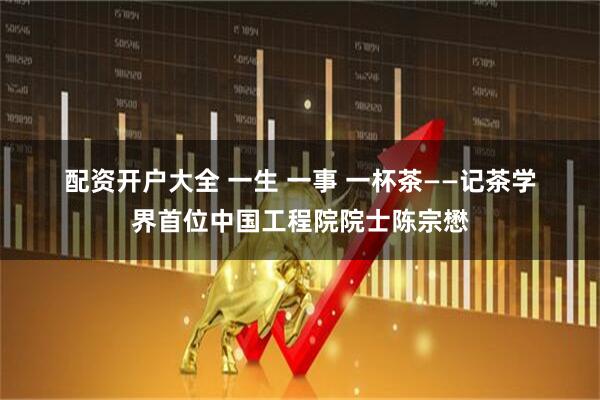 配资开户大全 一生 一事 一杯茶——记茶学界首位中国工程院院士陈宗懋
