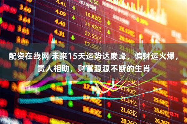 配资在线网 未来15天运势达巅峰，偏财运火爆，贵人相助，财富源源不断的生肖