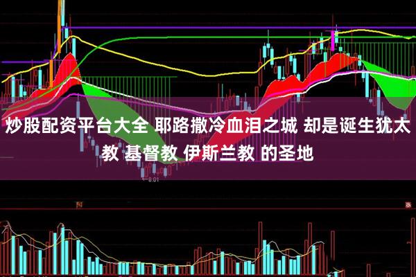 炒股配资平台大全 耶路撒冷血泪之城 却是诞生犹太教 基督教 伊斯兰教 的圣地
