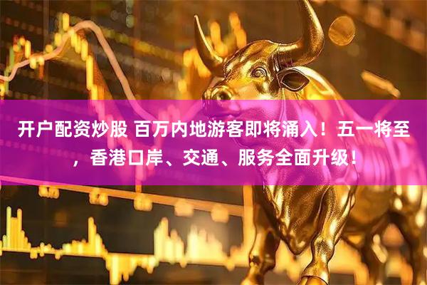 开户配资炒股 百万内地游客即将涌入！五一将至，香港口岸、交通、服务全面升级！