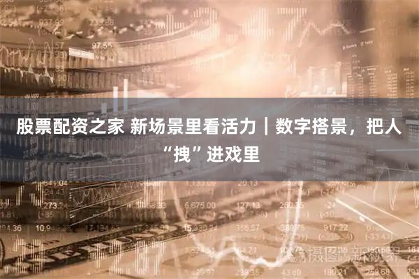 股票配资之家 新场景里看活力｜数字搭景，把人“拽”进戏里