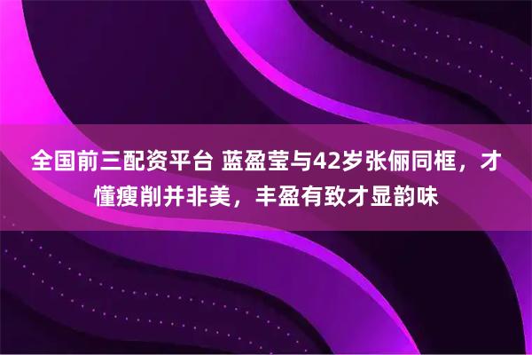 全国前三配资平台 蓝盈莹与42岁张俪同框，才懂瘦削并非美，丰盈有致才显韵味