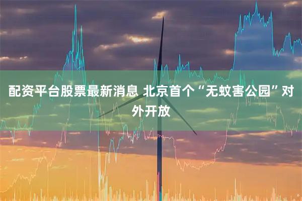 配资平台股票最新消息 北京首个“无蚊害公园”对外开放