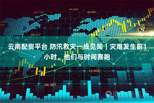 云南配资平台 防汛救灾一线见闻｜灾难发生前1小时，他们与时间赛跑