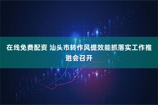 在线免费配资 汕头市转作风提效能抓落实工作推进会召开